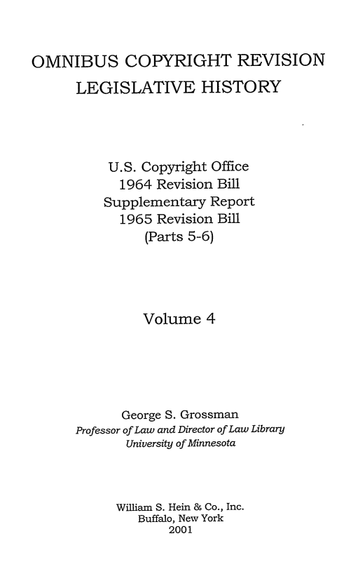 handle is hein.leghis/ocrlh0004 and id is 1 raw text is: OMNIBUS COPYRIGHT REVISION
LEGISLATIVE HISTORY
U.S. Copyright Office
1964 Revision Bill
Supplementary Report
1965 Revision Bill
(Parts 5-6)
Volume 4
George S. Grossman
Professor of Law and Director of Law Library
University of Minnesota
William S. Hein & Co., Inc.
Buffalo, New York
2001


