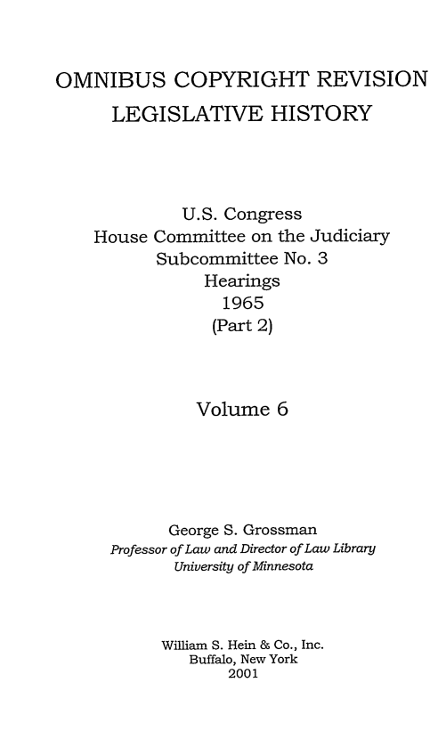 handle is hein.leghis/ocrlh0006 and id is 1 raw text is: OMNIBUS COPYRIGHT REVISION
LEGISLATIVE HISTORY
U.S. Congress
House Committee on the Judiciary
Subcommittee No. 3
Hearings
1965
(Part 2)
Volume 6
George S. Grossman
Professor of Law and Director of Law Library
University of Minnesota
William S. Hein & Co., Inc.
Buffalo, New York
2001


