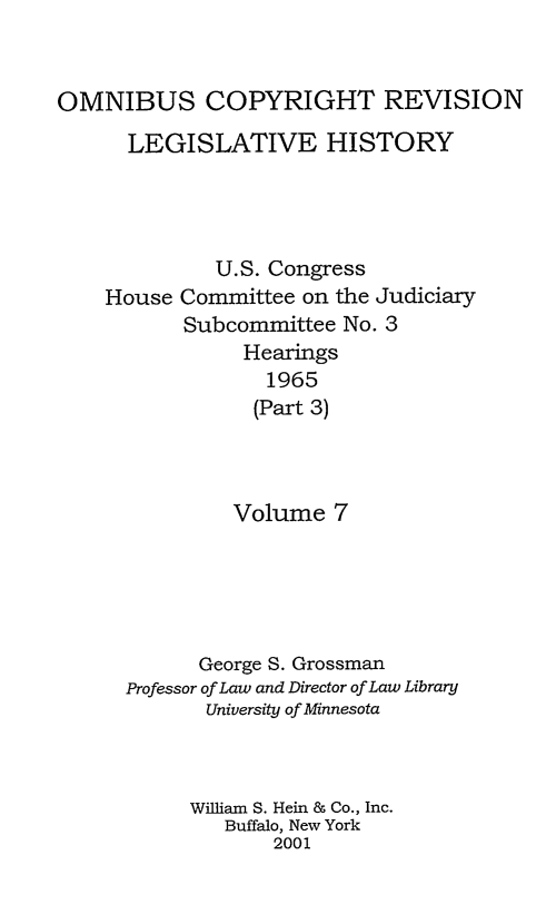 handle is hein.leghis/ocrlh0007 and id is 1 raw text is: OMNIBUS COPYRIGHT REVISION
LEGISLATIVE HISTORY
U.S. Congress
House Committee on the Judiciary
Subcommittee No. 3
Hearings
1965
(Part 3)
Volume 7
George S. Grossman
Professor of Law and Director of Law Library
University of Minnesota
William S. Hein & Co., Inc.
Buffalo, New York
2001



