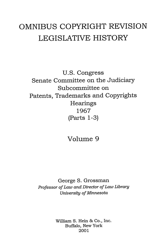 handle is hein.leghis/ocrlh0009 and id is 1 raw text is: OMNIBUS COPYRIGHT REVISION
LEGISLATIVE HISTORY
U.S. Congress
Senate Committee on the Judiciary
Subcommittee on
Patents, Trademarks and Copyrights
Hearings
1967
(Parts 1-3)
Volume 9
George S. Grossman
Professor of Law and Director of Law Library
University of Minnesota
William S. Hein & Co., Inc.
Buffalo, New York
2001


