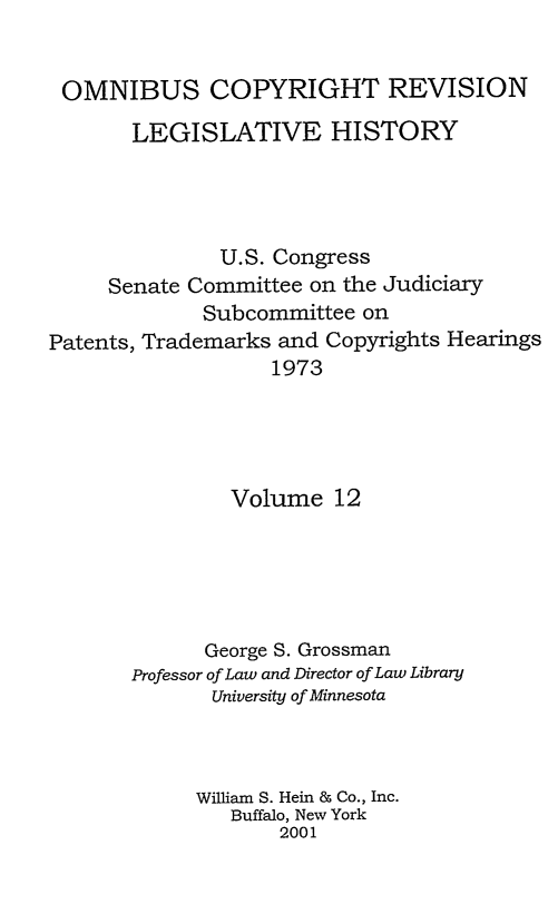 handle is hein.leghis/ocrlh0012 and id is 1 raw text is: OMNIBUS COPYRIGHT REVISION
LEGISLATIVE HISTORY
U.S. Congress
Senate Committee on the Judiciary
Subcommittee on
Patents, Trademarks and Copyrights Hearings
1973
Volume 12
George S. Grossman
Professor of Law and Director of Law Library
University of Minnesota
William S. Hein & Co., Inc.
Buffalo, New York
2001


