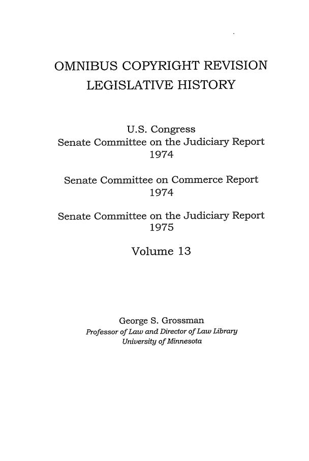 handle is hein.leghis/ocrlh0013 and id is 1 raw text is: OMNIBUS COPYRIGHT REVISION
LEGISLATIVE HISTORY
U.S. Congress
Senate Committee on the Judiciary Report
1974
Senate Committee on Commerce Report
1974
Senate Committee on the Judiciary Report
1975
Volume 13
George S. Grossman
Professor of Law and Director of Law Library
University of Minnesota


