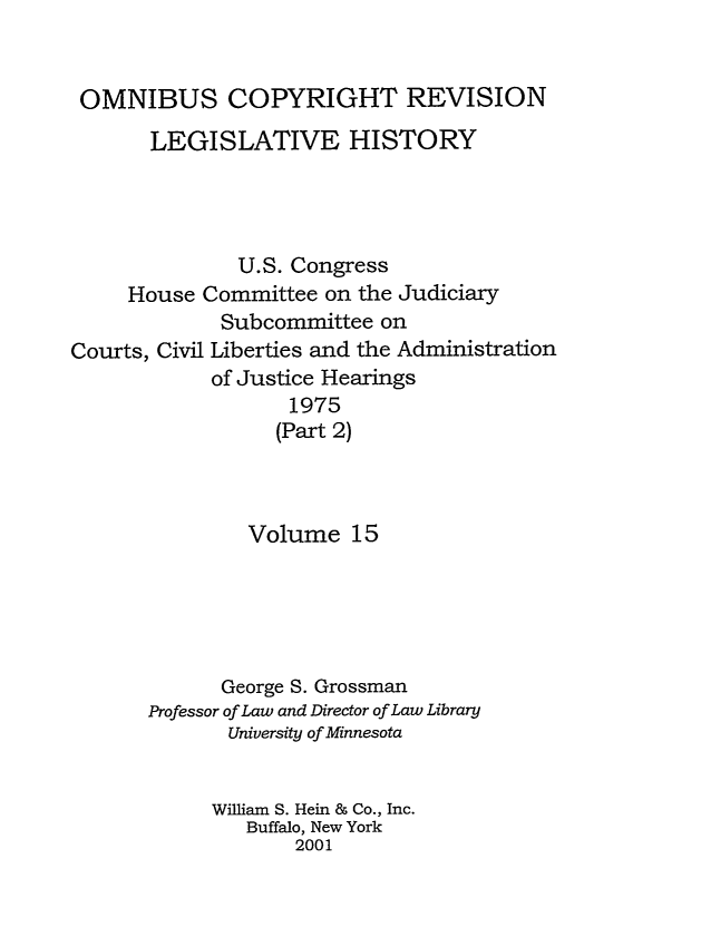 handle is hein.leghis/ocrlh0015 and id is 1 raw text is: OMNIBUS COPYRIGHT REVISION
LEGISLATIVE HISTORY
U.S. Congress
House Committee on the Judiciary
Subcommittee on
Courts, Civil Liberties and the Administration
of Justice Hearings
1975
(Part 2)
Volume 15
George S. Grossman
Professor of Law and Director of Law Library
University of Minnesota
William S. Hein & Co., Inc.
Buffalo, New York
2001


