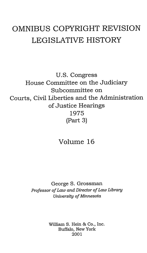 handle is hein.leghis/ocrlh0016 and id is 1 raw text is: OMNIBUS COPYRIGHT REVISION
LEGISLATIVE HISTORY
U.S. Congress
House Committee on the Judiciary
Subcommittee on
Courts, Civil Liberties and the Administration
of Justice Hearings
1975
(Part 3)
Volume 16
George S. Grossman
Professor of Law and Director of Law Library
University of Minnesota
William S. Hein & Co., Inc.
Buffalo, New York
2001


