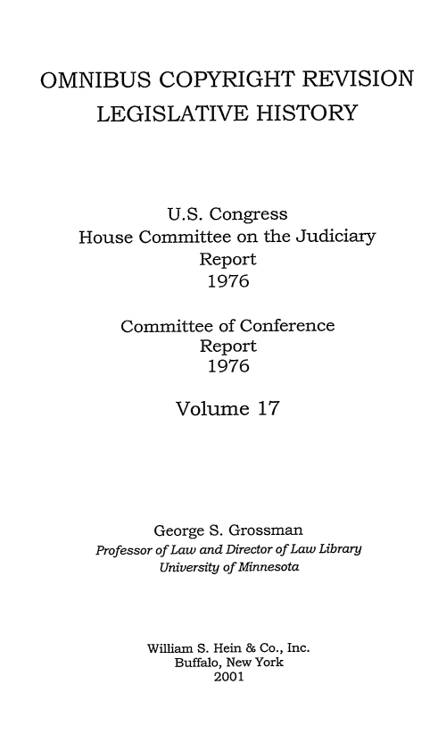 handle is hein.leghis/ocrlh0017 and id is 1 raw text is: OMNIBUS COPYRIGHT REVISION
LEGISLATIVE HISTORY
U.S. Congress
House Committee on the Judiciary
Report
1976
Committee of Conference
Report
1976

Volume 17
George S. Grossman
Professor of Law and Director of Law Library
University of Minnesota
William S. Hein & Co., Inc.
Buffalo, New York
2001


