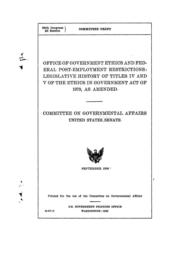 handle is hein.leghis/officegef0001 and id is 1 raw text is: 96th Congress 1
2d Session

COMMITTEE PRINT

OFFICE OF GOVERNMENT ETHICS AND FED-
ERAL POST-EMPLOYMENT RESTRICTIONS:
LEGISLATIVE HISTORY OF TITLES IV AND
V OF THE ETHICS IN GOVERNMENT ACT OF
1979, AS AMENDED,
COMMITTEE ON GOVERNMENTAL AFFAIRS
UNITED STATES, SENATE.

SEPTEMBER 1980 1
Printed for the use of the Committee on Governmental Affairs
U.S. GOVERNMENT PRINTING OFFICE
61-271 0             WASHINGTON: 1980


