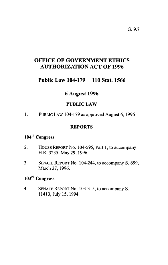 handle is hein.leghis/ogea0001 and id is 1 raw text is: G. 9.7

OFFICE OF GOVERNMENT ETHICS
AUTHORIZATION ACT OF 1996
Public Law 104-179 110 Stat. 1566
6 August 1996
PUBLIC LAW
1.    PUBLIC LAW 104-179 as approved August 6, 1996
REPORTS
104th Congress
2.    HOUSE REPORT No. 104-595, Part 1, to accompany
H.R. 3235, May 29, 1996.
3.    SENATE REPORT No. 104-244, to accompany S. 699,
March 27, 1996.
103 d Congress
4.    SENATE REPORT No. 103-315, to accompany S.
11413, July 15, 1994.


