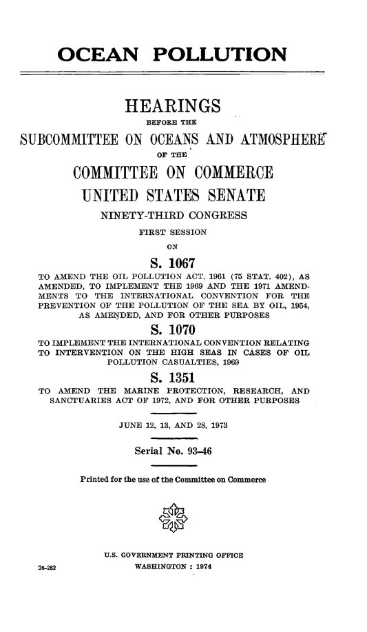handle is hein.leghis/oilpa0002 and id is 1 raw text is: OCEAN POLLUTION
HEARINGS
BEFORE TER
SUBCOMMITTEE ON OCEANS AND ATMOSPHERE
OF THE
COMMITTEE ON COMMERCE
UNITED STATES SENATE
NINETY-THIRD CONGRESS
FIRST SESSION
ON
S. 1067
TO AMEND THE OIL POLLUTION ACT, 1961 (75 STAT. 402), AS
AMENDED, TO IMPLEMENT THE 1969 AND THE 1971 AMEND-
MENTS TO THE INTERNATIONAL CONVENTION FOR THE
PREVENTION OF THE POLLUTION OF THE SEA BY OIL, 1954,
AS AMENDED, AND FOR OTHER PURPOSES
S. 1070
TO IMPLEMENT THE INTERNATIONAL CONVENTION RELATING
TO INTERVENTION ON THE HIGH SEAS IN CASES OF OIL
POLLUTION CASUALTIES, 1969
S. 1351
TO AMEND THE MARINE PROTECTION, RESEARCH, AND
SANCTUARIES ACT OF 1972, AND FOR OTHER PURPOSES
JUNE 12, 13, AND 28, 1973
Serial No. 93-46
Printed for the use of the Committee on Commerce
*
U.S. GOVERNMENT PRINTING OFFICE
26-282          WASHINGTON : 1974


