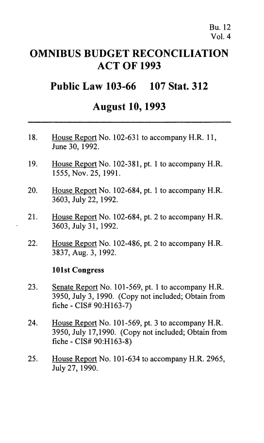 handle is hein.leghis/ombdra0004 and id is 1 raw text is: 

                                           Bu. 12
                                           Vol. 4

OMNIBUS BUDGET RECONCILIATION
                ACT OF 1993

     Public Law 103-66       107 Stat. 312

               August 10, 1993


18.   House Report No. 102-631 to accompany H.R. 11,
      June 30, 1992.

19.   House Report No. 102-38 1, pt. I to accompany H.R.
      1555, Nov. 25, 1991.

20.   House Report No. 102-684, pt. I to accompany H.R.
      3603, July 22, 1992.

21.   House Report No. 102-684, pt. 2 to accompany H.R.
      3603, July 31, 1992.

22.   House Report No. 102-486, pt. 2 to accompany H.R.
      3837, Aug. 3, 1992.

      101st Congress

23.   Senate Report No. 101-569, pt. I to accompany H.R.
      3950, July 3, 1990. (Copy not included; Obtain from
      fiche - CIS# 90:H163-7)

24.   House Report No. 101-569, pt. 3 to accompany H.R.
      3950, July 17,1990. (Copy not included; Obtain from
      fiche - CIS# 90:H163-8)

25.   House Report No. 10 1-634 to accompany H.R. 2965,
      July 27, 1990.


