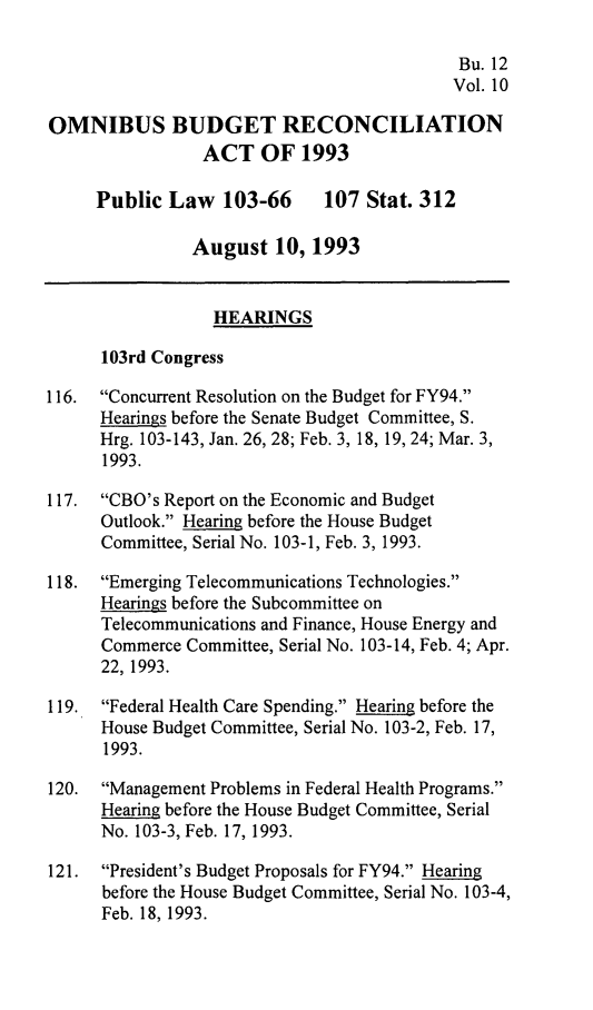 handle is hein.leghis/ombdra0010 and id is 1 raw text is: 

                                            Bu. 12
                                            Vol. 10

OMNIBUS BUDGET RECONCILIATION
                 ACT OF 1993

     Public Law 103-66        107 Stat. 312

                August 10, 1993


                  HEARINGS

      103rd Congress

116.  Concurrent Resolution on the Budget for FY94.
      Hearings before the Senate Budget Committee, S.
      Hrg. 103-143, Jan. 26, 28; Feb. 3, 18, 19, 24; Mar. 3,
      1993.

117.  CBO's Report on the Economic and Budget
      Outlook. Hearing before the House Budget
      Committee, Serial No. 103-1, Feb. 3, 1993.

118.  Emerging Telecommunications Technologies.
      Hearings before the Subcommittee on
      Telecommunications and Finance, House Energy and
      Commerce Committee, Serial No. 103-14, Feb. 4; Apr.
      22, 1993.

119.  Federal Health Care Spending. Hearing before the
      House Budget Committee, Serial No. 103-2, Feb. 17,
      1993.

120.  Management Problems in Federal Health Programs.
      Hearing before the House Budget Committee, Serial
      No. 103-3, Feb. 17, 1993.

121.  President's Budget Proposals for FY94. Hearing
      before the House Budget Committee, Serial No. 103-4,
      Feb. 18, 1993.


