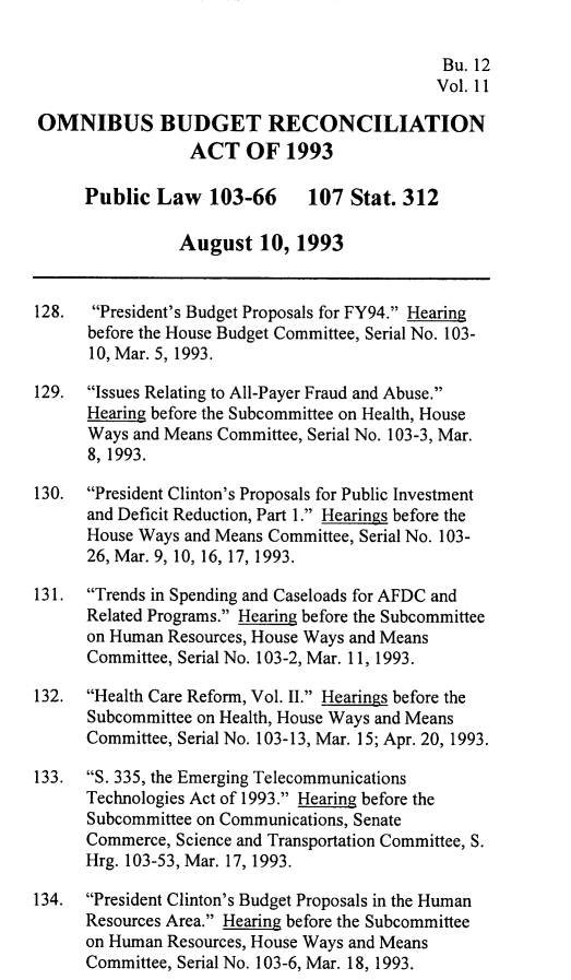 handle is hein.leghis/ombdra0011 and id is 1 raw text is: 

                                             Bu. 12
                                             Vol. 11

OMNIBUS BUDGET RECONCILIATION
                 ACT OF 1993

      Public Law   103-66     107 Stat. 312

                August 10, 1993


128.  President's Budget Proposals for FY94. Hearing
      before the House Budget Committee, Serial No. 103-
      10, Mar. 5, 1993.

129.  Issues Relating to All-Payer Fraud and Abuse.
      Hearing before the Subcommittee on Health, House
      Ways and Means Committee, Serial No. 103-3, Mar.
      8, 1993.

130.  President Clinton's Proposals for Public Investment
      and Deficit Reduction, Part 1. Hearings before the
      House Ways and Means Committee, Serial No. 103-
      26, Mar. 9, 10, 16, 17, 1993.

131.  Trends in Spending and Caseloads for AFDC and
      Related Programs. Hearing before the Subcommittee
      on Human Resources, House Ways and Means
      Committee, Serial No. 103-2, Mar. 11, 1993.

132.  Health Care Reform, Vol. II. Hearings before the
      Subcommittee on Health, House Ways and Means
      Committee, Serial No. 103-13, Mar. 15; Apr. 20, 1993.

133.  S. 335, the Emerging Telecommunications
      Technologies Act of 1993. Hearing before the
      Subcommittee on Communications, Senate
      Commerce, Science and Transportation Committee, S.
      Hrg. 103-53, Mar. 17, 1993.

134.  President Clinton's Budget Proposals in the Human
      Resources Area. Hearing before the Subcommittee
      on Human Resources, House Ways and Means
      Committee, Serial No. 103-6, Mar. 18, 1993.


