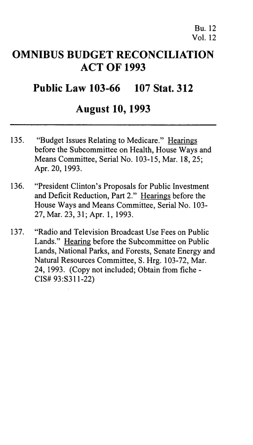 handle is hein.leghis/ombdra0012 and id is 1 raw text is: 

                                            Bu. 12
                                            Vol. 12

OMNIBUS BUDGET RECONCILIATION
                 ACT OF 1993

     Public Law 103-66        107 Stat. 312

               August 10, 1993


135.  Budget Issues Relating to Medicare. Hearings
      before the Subcommittee on Health, House Ways and
      Means Committee, Serial No. 103-15, Mar. 18, 25;
      Apr. 20, 1993.

136. President Clinton's Proposals for Public Investment
      and Deficit Reduction, Part 2. Hearings before the
      House Ways and Means Committee, Serial No. 103-
      27, Mar. 23, 31; Apr. 1, 1993.

137. Radio and Television Broadcast Use Fees on Public
      Lands. Hearing before the Subcommittee on Public
      Lands, National Parks, and Forests, Senate Energy and
      Natural Resources Committee, S. Hrg. 103-72, Mar.
      24, 1993. (Copy not included; Obtain from fiche -
      CIS# 93:S311-22)


