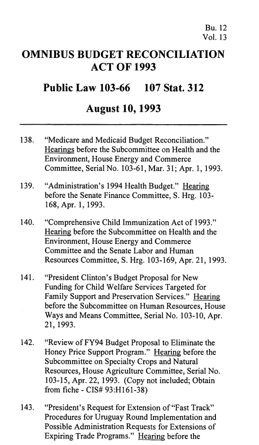 handle is hein.leghis/ombdra0013 and id is 1 raw text is: 

                                              Bu. 12
                                              Vol. 13

OMNIBUS BUDGET RECONCILIATION
                  ACT OF 1993

      Public Law 103-66        107 Stat. 312

                August 10, 1993


138.  Medicare and Medicaid Budget Reconciliation.
      Hearings before the Subcommittee on Health and the
      Environment, House Energy and Commerce
      Committee, Serial No. 103-61, Mar. 31; Apr. 1, 1993.

139.  Administration's 1994 Health Budget. Hearing
      before the Senate Finance Committee, S. Hrg. 103-
      168, Apr. 1, 1993.

140.  Comprehensive Child Immunization Act of 1993.
      Hearing before the Subcommittee on Health and the
      Environment, House Energy and Commerce
      Committee and the Senate Labor and Human
      Resources Committee, S. Hrg. 103-169, Apr. 21, 1993.

141.  President Clinton's Budget Proposal for New
      Funding for Child Welfare Services Targeted for
      Family Support and Preservation Services. Hearing
      before the Subcommittee on Human Resources, House
      Ways and Means Committee, Serial No. 103-10, Apr.
      21, 1993.

142. Review of FY94 Budget Proposal to Eliminate the
      Honey Price Support Program. Hearing before the
      Subcommittee on Specialty Crops and Natural
      Resources, House Agriculture Committee, Serial No.
      103-15, Apr. 22, 1993. (Copy not included; Obtain
      from fiche - CIS# 93:H161-38)

143. President's Request for Extension of Fast Track
      Procedures for Uruguay Round Implementation and
      Possible Administration Requests for Extensions of
      Expiring Trade Programs. Hearing before the


