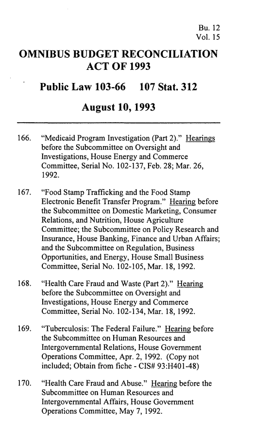 handle is hein.leghis/ombdra0015 and id is 1 raw text is: 

                                              Bu. 12
                                              Vol. 15

OMNIBUS BUDGET RECONCILIATION
                 ACT OF 1993

      Public Law 103-66        107 Stat. 312

                August 10, 1993


166. Medicaid Program Investigation (Part 2). Hearings
      before the Subcommittee on Oversight and
      Investigations, House Energy and Commerce
      Committee, Serial No. 102-137, Feb. 28; Mar. 26,
      1992.

167.  Food Stamp Trafficking and the Food Stamp
      Electronic Benefit Transfer Program. Hearing before
      the Subcommittee on Domestic Marketing, Consumer
      Relations, and Nutrition, House Agriculture
      Committee; the Subcommittee on Policy Research and
      Insurance, House Banking, Finance and Urban Affairs;
      and the Subcommittee on Regulation, Business
      Opportunities, and Energy, House Small Business
      Committee, Serial No. 102-105, Mar. 18, 1992.

168. Health Care Fraud and Waste (Part 2). Hearing
      before the Subcommittee on Oversight and
      Investigations, House Energy and Commerce
      Committee, Serial No. 102-134, Mar. 18, 1992.

169. Tuberculosis: The Federal Failure. Hearing before
      the Subcommittee on Human Resources and
      Intergovernmental Relations, House Government
      Operations Committee, Apr. 2, 1992. (Copy not
      included; Obtain from fiche - CIS# 93:H401-48)

170. Health Care Fraud and Abuse. Hearing before the
      Subcommittee on Human Resources and
      Intergovernmental Affairs, House Government
      Operations Committee, May 7, 1992.



