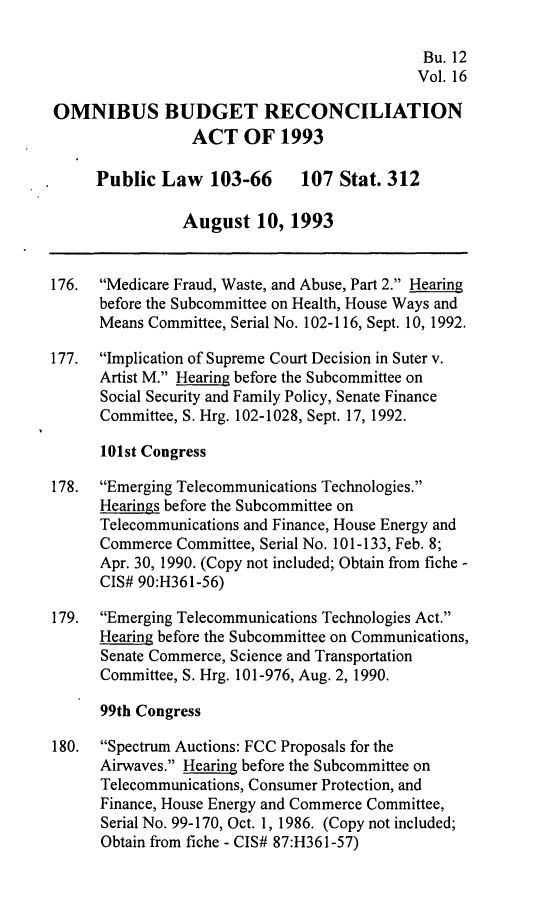 handle is hein.leghis/ombdra0016 and id is 1 raw text is: 

                                              Bu. 12
                                              Vol. 16

OMNIBUS BUDGET RECONCILIATION
                 ACT OF 1993

      Public Law 103-66        107 Stat. 312

                August 10, 1993


176.  Medicare Fraud, Waste, and Abuse, Part 2. Hearing
      before the Subcommittee on Health, House Ways and
      Means Committee, Serial No. 102-116, Sept. 10, 1992.

177.  Implication of Supreme Court Decision in Suter v.
      Artist M. Hearing before the Subcommittee on
      Social Security and Family Policy, Senate Finance
      Committee, S. Hrg. 102-1028, Sept. 17, 1992.

      101st Congress

178.  Emerging Telecommunications Technologies.
      Hearings before the Subcommittee on
      Telecommunications and Finance, House Energy and
      Commerce Committee, Serial No. 101-133, Feb. 8;
      Apr. 30, 1990. (Copy not included; Obtain from fiche -
      CIS# 90:H361-56)

179.  Emerging Telecommunications Technologies Act.
      Hearing before the Subcommittee on Communications,
      Senate Commerce, Science and Transportation
      Committee, S. Hrg. 101-976, Aug. 2, 1990.

      99th Congress

180.  Spectrum Auctions: FCC Proposals for the
      Airwaves. Hearing before the Subcommittee on
      Telecommunications, Consumer Protection, and
      Finance, House Energy and Commerce Committee,
      Serial No. 99-170, Oct. 1, 1986. (Copy not included;
      Obtain from fiche - CIS# 87:H361-57)


