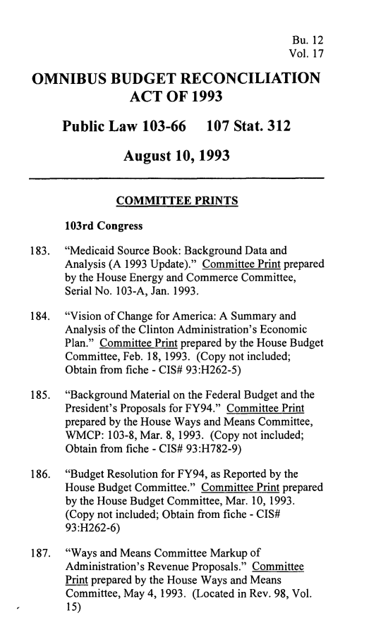 handle is hein.leghis/ombdra0017 and id is 1 raw text is: 

                                            Bu. 12
                                            Vol. 17

OMNIBUS BUDGET RECONCILIATION
                 ACT OF 1993

     Public Law 103-66        107 Stat. 312

                August 10, 1993


              COMMITTEE PRINTS

      103rd Congress

183. Medicaid Source Book: Background Data and
      Analysis (A 1993 Update). Committee Print prepared
      by the House Energy and Commerce Committee,
      Serial No. 103-A, Jan. 1993.

184. Vision of Change for America: A Summary and
      Analysis of the Clinton Administration's Economic
      Plan. Committee Print prepared by the House Budget
      Committee, Feb. 18, 1993. (Copy not included;
      Obtain from fiche - CIS# 93:H262-5)

185. Background Material on the Federal Budget and the
      President's Proposals for FY94. Committee Print
      prepared by the House Ways and Means Committee,
      WMCP: 103-8, Mar. 8, 1993. (Copy not included;
      Obtain from fiche - CIS# 93:H782-9)

186. Budget Resolution for FY94, as Reported by the
      House Budget Committee. Committee Print prepared
      by the House Budget Committee, Mar. 10, 1993.
      (Copy not included; Obtain from fiche - CIS#
      93:H262-6)

187. Ways and Means Committee Markup of
      Administration's Revenue Proposals. Committee
      Print prepared by the House Ways and Means
      Committee, May 4, 1993. (Located in Rev. 98, Vol.
      15)


