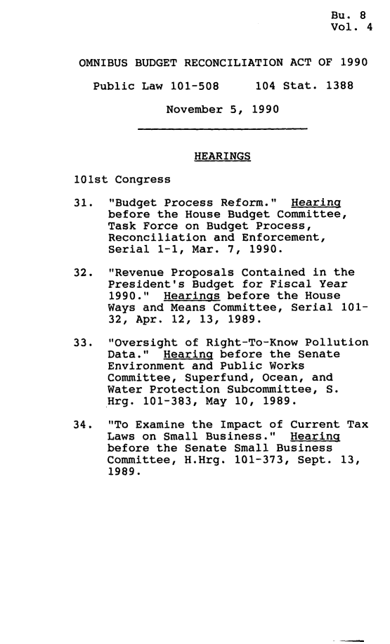 handle is hein.leghis/omnbrca0004 and id is 1 raw text is: Bu. 8
Vol. 4
OMNIBUS BUDGET RECONCILIATION ACT OF 1990
Public Law 101-508     104 Stat. 1388
November 5, 1990
HEARINGS
101st Congress
31. Budget Process Reform. Hearing
before the House Budget Committee,
Task Force on Budget Process,
Reconciliation and Enforcement,
Serial 1-1, Mar. 7, 1990.
32. Revenue Proposals Contained in the
President's Budget for Fiscal Year
1990. Hearings before the House
Ways and Means Committee, Serial 101-
32, Apr. 12, 13, 1989.
33. Oversight of Right-To-Know Pollution
Data. Hearing before the Senate
Environment and Public Works
Committee, Superfund, Ocean, and
Water Protection Subcommittee, S.
Hrg. 101-383, May 10, 1989.
34. To Examine the Impact of Current Tax
Laws on Small Business. Hearing
before the Senate Small Business
Committee, H.Hrg. 101-373, Sept. 13,
1989.


