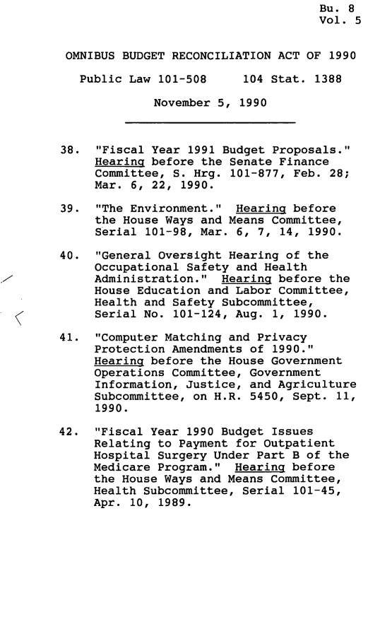 handle is hein.leghis/omnbrca0005 and id is 1 raw text is: Bu. 8
Vol. 5
OMNIBUS BUDGET RECONCILIATION ACT OF 1990
Public Law 101-508     104 Stat. 1388
November 5, 1990
38. Fiscal Year 1991 Budget Proposals.
Hearing before the Senate Finance
Committee, S. Hrg. 101-877, Feb. 28;
Mar. 6, 22, 1990.
39. The Environment. Hearing before
the House Ways and Means Committee,
Serial 101-98, Mar. 6, 7, 14, 1990.
40. General Oversight Hearing of the
Occupational Safety and Health
Administration. Hearing before the
House Education and Labor Committee,
Health and Safety Subcommittee,
Serial No. 101-124, Aug. 1, 1990.
41. Computer Matching and Privacy
Protection Amendments of 1990.
Hearing before the House Government
Operations Committee, Government
Information, Justice, and Agriculture
Subcommittee, on H.R. 5450, Sept. 11,
1990.
42. Fiscal Year 1990 Budget Issues
Relating to Payment for Outpatient
Hospital Surgery Under Part B of the
Medicare Program. Hearing before
the House Ways and Means Committee,
Health Subcommittee, Serial 101-45,
Apr. 10, 1989.



