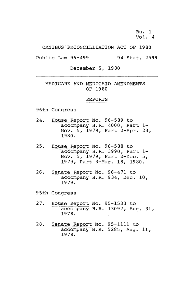 handle is hein.leghis/omnibrea0004 and id is 1 raw text is: Bu. 1
Vol. 4
OMNIBUS RECONCILLIATION ACT OF 1980
Public Law 96-499         94 Stat. 2599
December 5, 1980
MEDICARE AND MEDICAID AMENDMENTS
OF 1980
REPORTS
96th Congress
24. House Report No. 96-589 to
accompany H.R. 4000, Part 1-
Nov. 5, 1979, Part 2-Apr. 23,
1980.
25. House Report No. 96-588 to
accompany H.R. 3990, Part 1-
Nov. 5, 1979, Part 2-Dec. 5,
1979, Part 3-Mar. 18, 1980.
26. Senate Report No. 96-471 to
accompany H.R. 934, Dec. 10,
1979.
95th Congress
27. House Report No. 95-1533 to
accompany H.R. 13097, Aug. 31,
1978.
28. Senate Report No. 95-1111 to
accompany H.R. 5285, Aug. 11,
1978.


