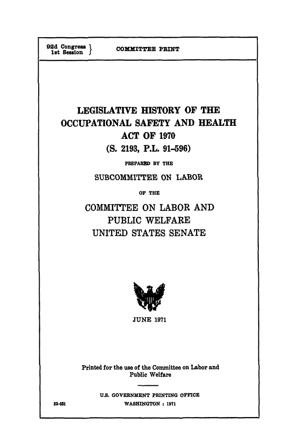 handle is hein.leghis/osh0001 and id is 1 raw text is: 92d Congress
lot Session J

COMMITTEE PRINT

LEGISLATIVE HISTORY OF THE
OCCUPATIONAL SAFETY AND HEALTH
ACT OF 1970
(S. 2193, P.L. 91-596)
PREPARED BY THE
SUBCOMMITTEE ON LABOR
OF THE
COMMITTEE ON LABOR AND
PUBLIC WELFARE
UNITED STATES SENATE
V
JUNE 1971

I

Printed for the use of the Committee on Labor and
Public Welfare
U.S. GOVERNMENT PRINTING OFFI0E
WASHINGTON : 1971



