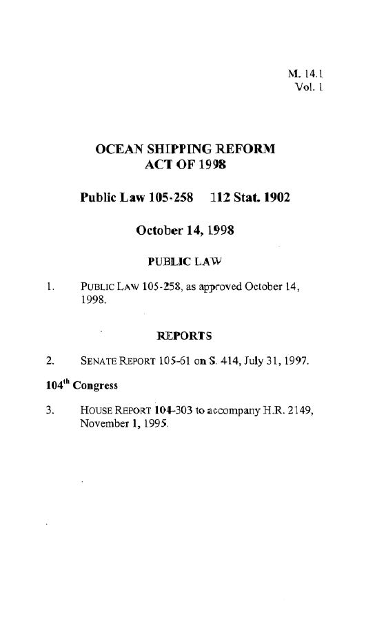 handle is hein.leghis/osrfa0001 and id is 1 raw text is: 




                                      M. 14.1
                                      Vol. 1




        OCEAN   SHIPPING  REFORM
               ACT  OF  1998


     Public Law 105-258   112 Stat. 1902


              October 14, 1998

                PUBLIC LAW

1.   PUBLIC LAW 105-253, as approved October 14,
      1998.


                 REPORTS

2.   SENATE REPORT 105-61 on S. 414, July 31, 1997.

104th Congress

3.   HOUSE REPORT 104-303 to accompany H.R. 2149,
     November 1, 1995.


