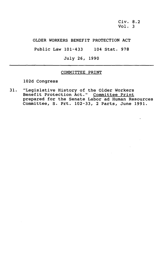 handle is hein.leghis/owbpa0003 and id is 1 raw text is: Civ. 8.2
Vol. 3
OLDER WORKERS BENEFIT PROTECTION ACT
Public Law 101-433    104 Stat. 978
July 26, 1990
COMMITTEE PRINT
102d Congress
31. Legislative History of the Older Workers
Benefit Protection Act. Committee Print
prepared for the Senate Labor ad Human Resources
Committee, S. Prt. 102-33, 2 Parts, June 1991.


