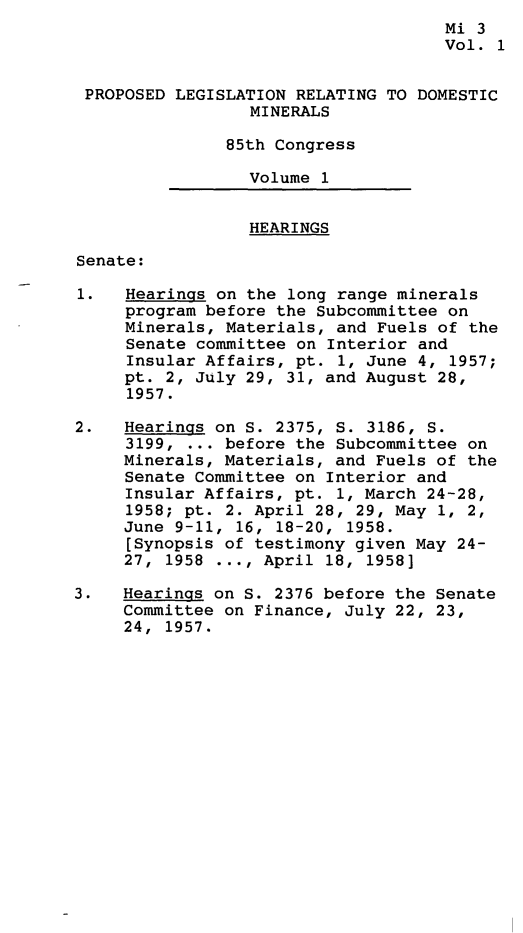 handle is hein.leghis/pdmr0001 and id is 1 raw text is: 
                                     Mi 3
                                     Vol. 1


 PROPOSED LEGISLATION RELATING TO DOMESTIC
                 MINERALS

               85th Congress

                 Volume 1


                 HEARINGS

Senate:

1.   Hearings on the long range minerals
     program before the Subcommittee on
     Minerals, Materials, and Fuels of the
     Senate committee on Interior and
     Insular Affairs, pt. 1, June 4, 1957;
     pt. 2, July 29, 31, and August 28,
     1957.

2.   Hearings on S. 2375, S. 3186, S.
     3199, ... before the Subcommittee on
     Minerals, Materials, and Fuels of the
     Senate Committee on Interior and
     Insular Affairs, pt. 1, March 24-28,
     1958; pt. 2. April 28, 29, May 1, 2,
     June 9-11, 16, 18-20, 1958.
     [Synopsis of testimony given May 24-
     27, 1958 ..., April 18, 1958]

3.   Hearings on S. 2376 before the Senate
     Committee on Finance, July 22, 23,
     24, 1957.


