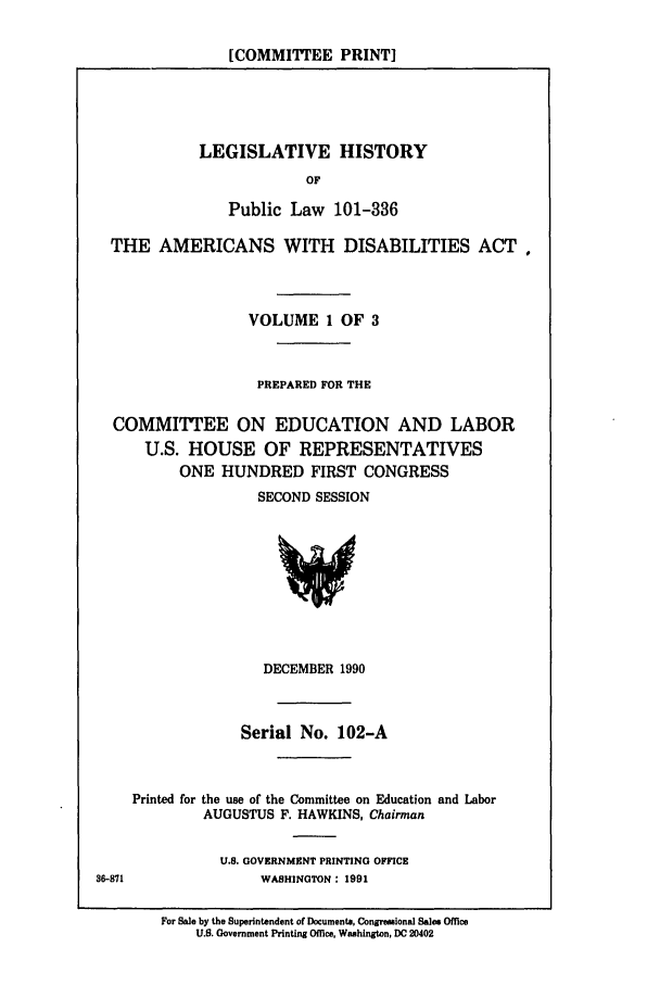 handle is hein.leghis/plamerdis0001 and id is 1 raw text is: [COMMITTEE PRINT]

LEGISLATIVE HISTORY
OF
Public Law 101-336

THE AMERICANS WITH DISABILITIES ACTo
VOLUME 1 OF 3
PREPARED FOR THE
COMMITTEE ON EDUCATION AND LABOR
U.S. HOUSE OF REPRESENTATIVES
ONE HUNDRED FIRST CONGRESS
SECOND SESSION

DECEMBER 1990
Serial No. 102-A
Printed for the use of the Committee on Education and Labor
AUGUSTUS F. HAWKINS, Chairman

U.S. GOVERNMENT PRINTING OFFICE
WASHINGTON: 1991

36-871

For Sale by the Superintendent of Documenta, Congreslonal Sales Office
U.S. Government Printing Office, Washington, DC 20402


