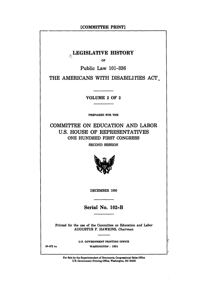 handle is hein.leghis/plamerdis0002 and id is 1 raw text is: [COMMITTEE PRINT]

LEGISLATIVE HISTORY
OF
Public Law 101-336

THE AMERICANS WITH DISABILITIES ACT,
VOLUME 2 OF 3
PREPARED FOR THE
COMMITTEE ON EDUCATION AND LABOR
U.S. HOUSE OF REPRESENTATIVES
ONE HUNDRED FIRST CONGRESS
SECOND SESSION

DECEMBER 1990
Serial No. 102-B
Printed for the use of the Committee on Education and Labor
AUGUSTUS F. HAWKINS, Chairman
U.S. GOVERNMENT PRINTING OFFICE

S'-872 2=F

WASHINGTON : 1991

For Sale by the Superintendent of Documents, Congressional Sales Office
U.S. Government Printing Office, Washington, DC 20402


