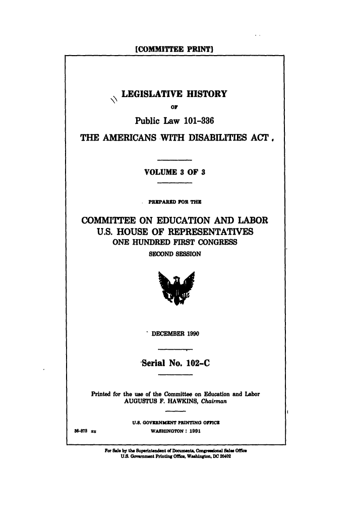 handle is hein.leghis/plamerdis0003 and id is 1 raw text is: [COMMITTEE PRINT]

LEGISLATIVE HISTORY
OF
Public Law 101-336
THE AMERICANS WITH DISABILITIES ACT.
VOLUME 3 OF 3
PRPAUM FOR TH
COMMITTEE ON EDUCATION AND LABOR
U.S. HOUSE OF REPRESENTATIVES
ONE HUNDRED FIRST CONGRESS
SECOND SESSION

DECEMBER 1990
-Serial No. 102-C
Printed for the use of the Committee on Education and Labor
AUGUSTUS F. HAWKINS, Chairman

U.S. GOvORNMZNT PRINTING O,ICS
WABHINGTON : 1991

8-878 I

For 5.1, by the Superintendent of DocumentA Conresional Bae Offie
U.S. oyernment Printing Offics, Washington, DC 20402


