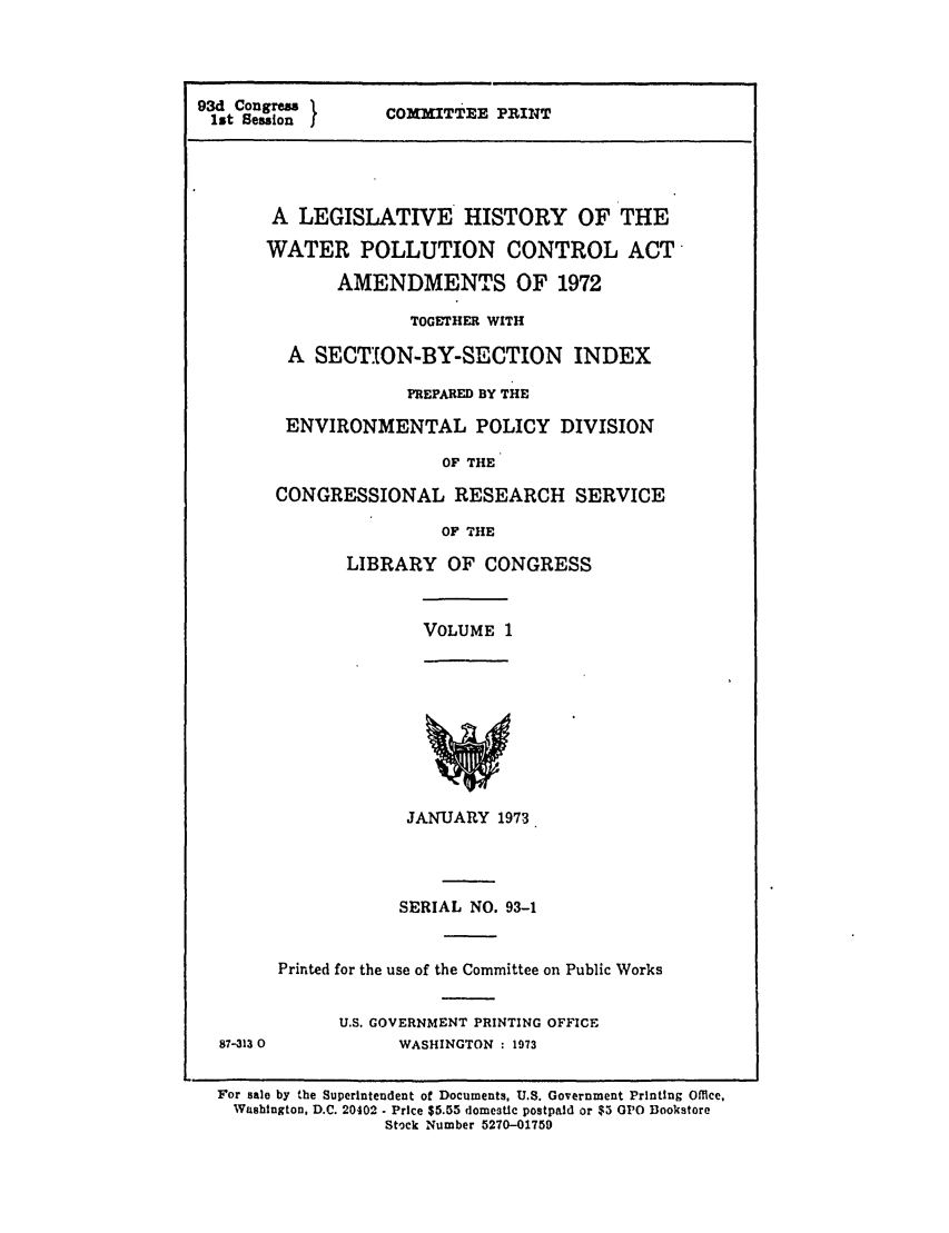 handle is hein.leghis/pollut0001 and id is 1 raw text is: 93d Congress 1  COMITT.E
1st Session        PRINT
A LEGISLATIVE HISTORY OF THE
WATER POLLUTION CONTROL ACT
AMENDMENTS OF 1972
TOGETHER WITH
A SECTION-BY-SECTION INDEX
PREPARED BY THE
ENVIRONMENTAL POLICY DIVISION
OF THE
CONGRESSIONAL RESEARCH SERVICE
OF THE

LIBRARY OF CONGRESS

VOLUME 1

87-313 0

JANUARY 1973
SERIAL NO. 93-1
Printed for the use of the Committee on Public Works
U.S. GOVERNMENT PRINTING OFFICE
WASHINGTON : 1973

For sale by the Superintendent of Documents, U.S. Government Printing Office,
Washington, D.C. 20402  Price $5.55 domestic postpaid or $5 GPO Bookstore
Stock Number 5270-01759


