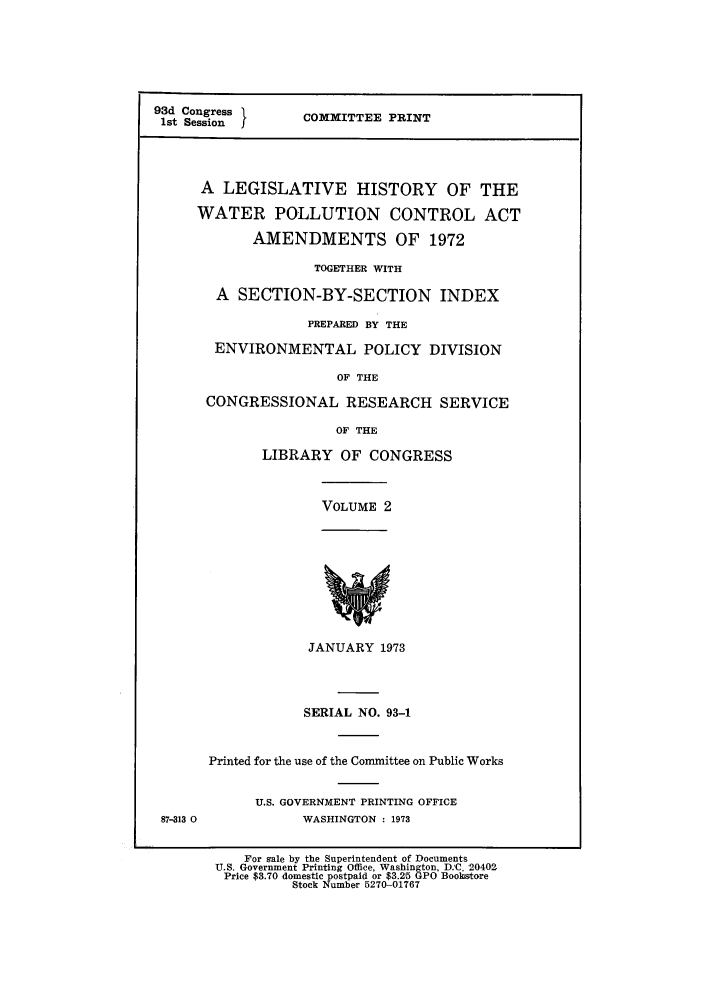 handle is hein.leghis/pollut0002 and id is 1 raw text is: 93d Congress         C
1st Session  fCOMITTEE PRINT
A LEGISLATIVE HISTORY OF THE
WATER POLLUTION CONTROL ACT
AMENDMENTS OF 1972
TOGETHER WITH
A  SECTION-BY-SECTION          INDEX
PREPARED BY THE
ENVIRONMENTAL POLICY DIVISION
OF THE
CONGRESSIONAL RESEARCH SERVICE
OF THE
LIBRARY OF CONGRESS
VOLUME 2
JANUARY 1973
SERIAL NO. 93-1
Printed for the use of the Committee on Public Works
U.S. GOVERNMENT PRINTING OFFICE
87-313 0            WASHINGTON : 1973
For gale by the Superintendent of Documents
U.S. Government Printing Office, Washington, D.C. 20402
Price $3.70 domestic postpaid or $3.215 GPO Bookstore
Stock Number 5270-01767


