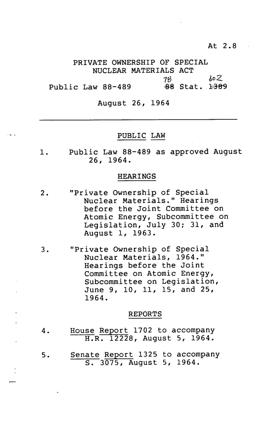 handle is hein.leghis/posnm0001 and id is 1 raw text is: At 2.8
PRIVATE OWNERSHIP OF SPECIAL
NUCLEAR MATERIALS ACT
Public Law 88-489      48 Stat. 13f89
August 26, 1964
PUBLIC LAW
1.    Public Law 88-489 as approved August
26, 1964.
HEARINGS
2.    Private Ownership of Special
Nuclear Materials. Hearings
before the Joint Committee on
Atomic Energy, Subcommittee on
Legislation, July 30; 31, and
August 1, 1963.
3.    Private Ownership of Special
Nuclear Materials, 1964.
Hearings before the Joint
Committee on Atomic Energy,
Subcommittee on Legislation,
June 9, 10, 11, 15, and 25,
1964.
REPORTS
4.    House Report 1702 to accompany
H.R. 12228, August 5, 1964.
5.    Senate Report 1325 to accompany
S. 3075, August 5, 1964.



