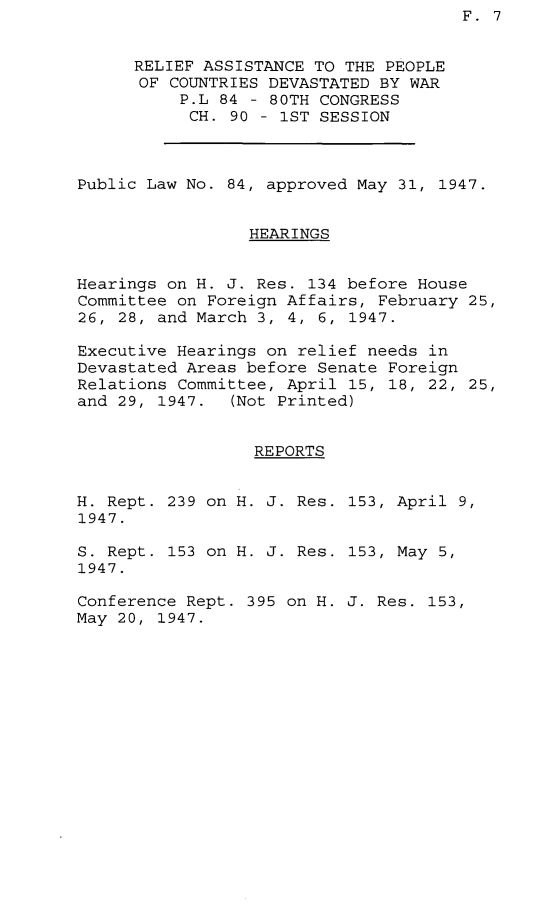 handle is hein.leghis/prapcd0001 and id is 1 raw text is: F. 7

RELIEF ASSISTANCE TO THE PEOPLE
OF COUNTRIES DEVASTATED BY WAR
P.L 84 - 80TH CONGRESS
CH. 90 - 1ST SESSION
Public Law No. 84, approved May 31, 1947.
HEARINGS
Hearings on H. J. Res. 134 before House
Committee on Foreign Affairs, February 25,
26, 28, and March 3, 4, 6, 1947.
Executive Hearings on relief needs in
Devastated Areas before Senate Foreign
Relations Committee, April 15, 18, 22, 25,
and 29, 1947.  (Not Printed)
REPORTS
H. Rept. 239 on H. J. Res. 153, April 9,
1947.

S. Rept. 153 on H. J. Res.
1947.
Conference Rept. 395 on H.
May 20, 1947.

153, May 5,
J. Res. 153,


