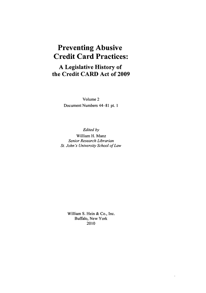handle is hein.leghis/prevab0002 and id is 1 raw text is: Preventing Abusive
Credit Card Practices:
A Legislative History of
the Credit CARD Act of 2009
Volume 2
Document Numbers 44-81 pt. 1
Edited by
William H. Manz
Senior Research Librarian
St. John's University School ofLaw
William S. Hein & Co., Inc.
Buffalo, New York
2010


