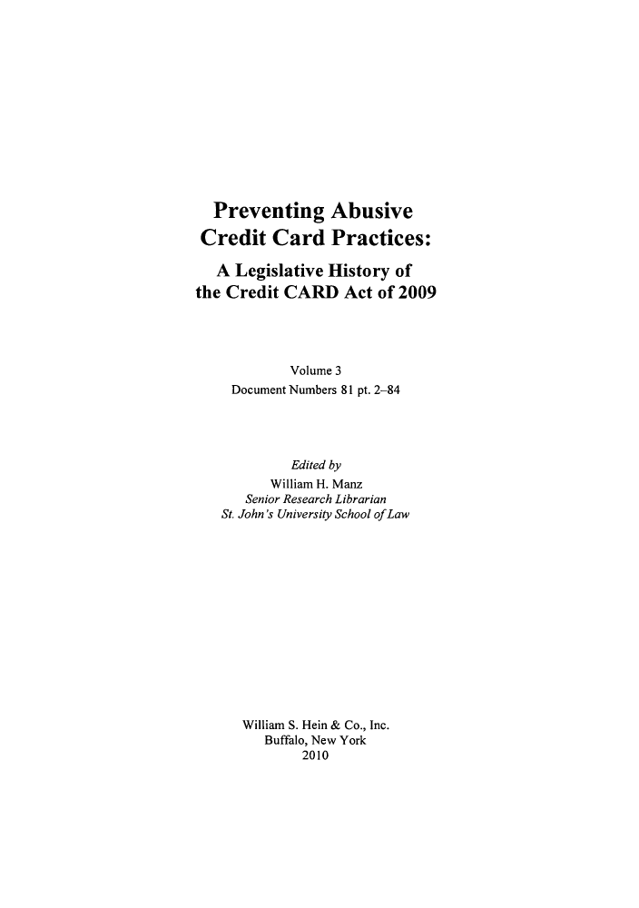 handle is hein.leghis/prevab0003 and id is 1 raw text is: Preventing Abusive
Credit Card Practices:
A Legislative History of
the Credit CARD Act of 2009
Volume 3
Document Numbers 81 pt. 2-84
Edited by
William H. Manz
Senior Research Librarian
St. John's University School ofLaw
William S. Hein & Co., Inc.
Buffalo, New York
2010


