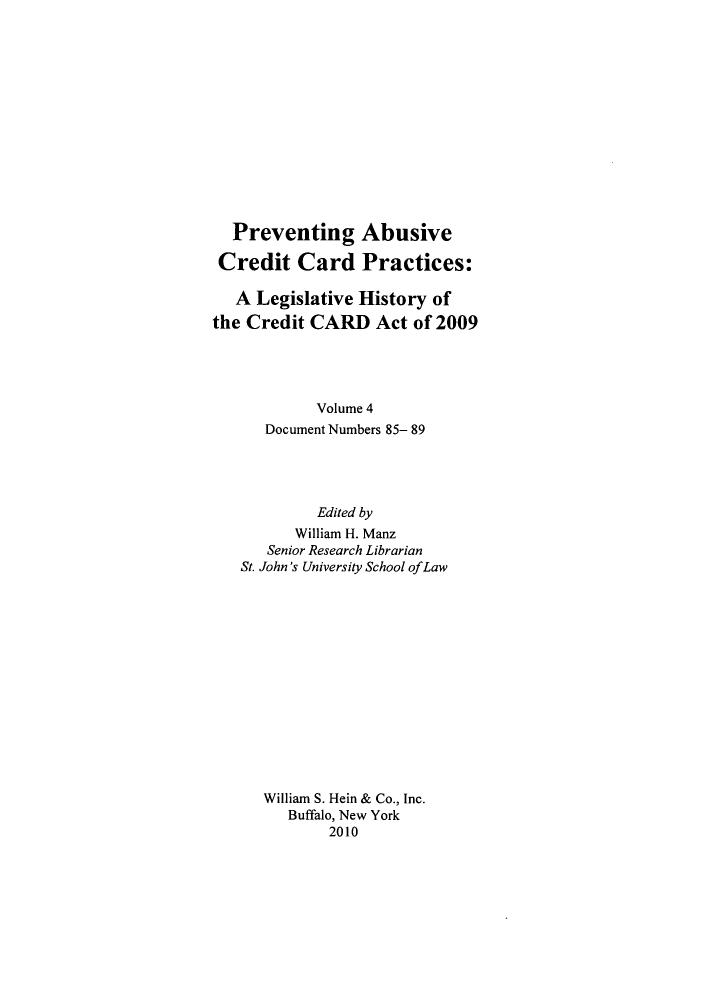 handle is hein.leghis/prevab0004 and id is 1 raw text is: Preventing Abusive
Credit Card Practices:
A Legislative History of
the Credit CARD Act of 2009
Volume 4
Document Numbers 85- 89
Edited by
William H. Manz
Senior Research Librarian
St. John's University School ofLaw
William S. Hein & Co., Inc.
Buffalo, New York
2010



