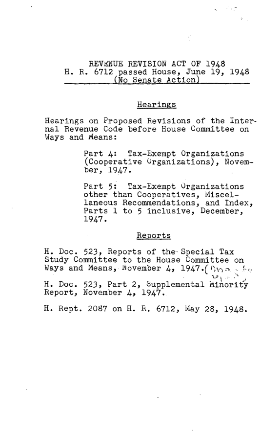 handle is hein.leghis/prevra0002 and id is 1 raw text is: REVENUE REVISION ACT OF 1948
H. R. 6712 passed House, June 19, 1948
(No Senate Action)
Hearings
Hearings on Proposed Revisions of the Inter-
nal Revenue Code before House Committee on
Ways and Means:
Part 4: Tax-Exempt Organizations
(Cooperative Organizations), Novem-
ber, 1947.
Part 5: Tax-Exempt Organizations
other than Cooperatives, Miscel-
laneous Recommendations, and Index,
Parts 1 to 5 inclusive, December,
1947.
Reports
H. Doc. 523, Reports of the-Special Tax
Study Committee to the House Committee on
Ways and Means, ovember 4, l947.(i'Y' P -
H. Doc. 523, Part 2, Supplemental kinorlty
Report, November 4, 1947.
H. Rept. 2087 on H. R. 6712, May 28, 1948.


