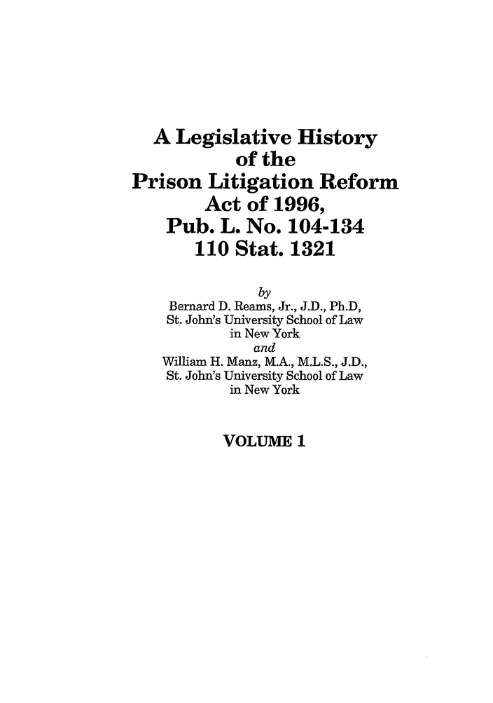 handle is hein.leghis/prilitra0001 and id is 1 raw text is: A Legislative History
of the
Prison Litigation Reform
Act of 1996,
Pub. L. No. 104-134
110 Stat. 1321
by
Bernard D. Reams, Jr., J.D., Ph.D,
St. John's University School of Law
in New York
and
William H. Manz, M.A., M.L.S., J.D.,
St. John's University School of Law
in New York

VOLUME 1


