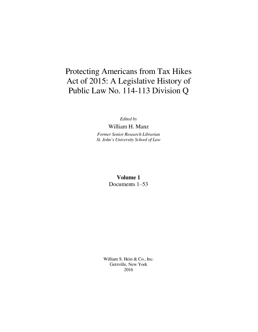 handle is hein.leghis/proamtxhik0001 and id is 1 raw text is: 











Protecting Americans from Tax Hikes

Act of 2015: A Legislative History of

Public Law No. 114-113 Division Q




                   Edited by
               William H. Manz
           Former Senior Research Librarian
           St. John's University School of Law






                  Volume 1
               Documents 1-53













             William S. Hein & Co., Inc.
                Getzville, New York
                     2016


