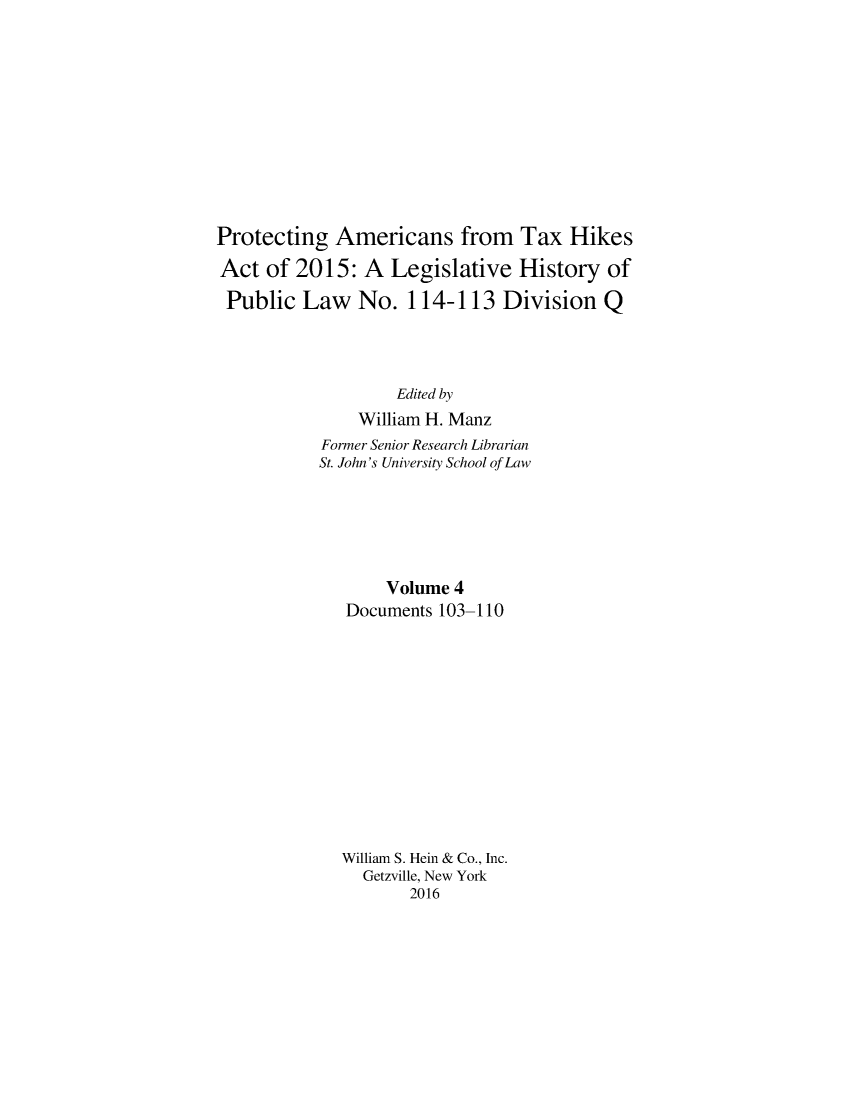 handle is hein.leghis/proamtxhik0004 and id is 1 raw text is: 











Protecting Americans from Tax Hikes

Act of 2015: A Legislative History of

Public Law No. 114-113 Division Q




                   Edited by
               William H. Manz
           Former Senior Research Librarian
           St. John's University School of Law






                  Volume 4
              Documents 103-110













              William S. Hein & Co., Inc.
                Getzville, New York
                     2016


