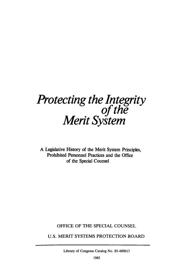handle is hein.leghis/proinmers0001 and id is 1 raw text is: Protecting the Integrity
of the
Merit System
A Legislative History of the Merit System Principles,
Prohibited Personnel Practices and the Office
of the Special Counsel
OFFICE OF THE SPECIAL COUNSEL
U.S. MERIT SYSTEMS PROTECTION BOARD
Library of Congress Catalog No. 85-600613


