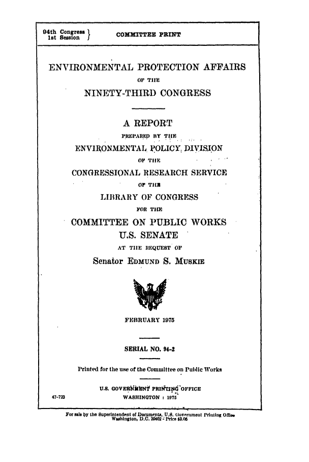 handle is hein.leghis/protctaff0001 and id is 1 raw text is: 94th Session  1  COMMITTEE PRINT
ENVIRONMENTAL PROTECTION AFFAIRS
OF TIIE
NINETY-THIRD CONGRESS
A REPORT
PIREPARED BY TIlE
ENVIRON.E NTAL, POLICY, DIVISION
OF TIE
CONGRESSIONAL RESEARCH SERVICE
OF TltX
LIBRARY OF CONGRESS
FOR TIM
COMMITTEE ON PUBLIC WORKS
U.S. SENATE
AT TIIE REQUEST OF
Senator EDMUND S. MUSKIE
FEBRUARY 19T5
SERIAL NO. 94-2
Printed for the use of the Committee on Public Works
U.S. GOVERWlk Nt PRI.I't OFFICE
47-723            WASHINGTON t 1975
For sale Oy the Superintendent of Document, U.. (lovrnment Printing OMaw..
Washington, D.C. 20402 -Price $3.06


