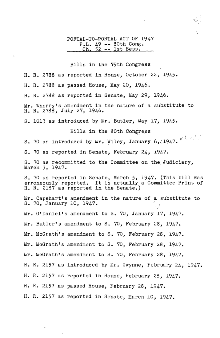 handle is hein.leghis/prtla0002 and id is 1 raw text is: 





              PORTAL-TO-PORTAL ACT OF 1947
                  P.L. 49 -- 80th Cong.
                  Ch.  52 -- 1st Sess.


               Bills in the 79th Congress

H. R. 2788 as reported in House, October 22, 1945.

H. R. 2788 as passed House, May 20, 1946.

H. R. 2788 as reported in Senate, May 29, 1946.

Mr. Wherry's amendment in the nature of a substitute to
H. R. 2788, July 27, 1946.

S. 1013 as introduced by Mr. Butler, May 17, 1945.

               Bills in the 80th Cohigre.ss

S. 70 as introduced by Mr. Wiley, January 6,.'1947.

S. 70 as reported in Senate, February 24, 1947.

S. 70 as recommitted to the Committee on the.Judiciary,
March 3, 1947.

S. 70 as reported in Senate, March 5, 1947.  (This bill was
erroneously reported.  It is actually a Committee Print of
H. R. 2157 as reported in the Senate.)

Mr. Capehart's amendment in the nature of a substitute to
S. 70, January 10, 1947.

Mr. O'Daniel's amendment to S. 70, January 17, 1947.

Mr. Butler's amendment to S. 70, February 28, 1947.

Mr. McGrath's amendment to S. 70, February 28, 1947.

Mr. McGrath's amendment to S. 70, February 28, 1947.

Mr. McGrath's amendment to S. 70, February 28, 1947.

H. R. 2157 as introduced by Mr. Gwynne, February 24, 1947.

H. R. 2157 as reported in House, February 25, 1947.

H. R. 2157 as passed House, February 28, 1947.

H. R. 2157 as reported in Senate, Marcn 10, 1947.


