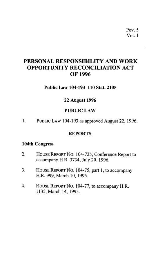 handle is hein.leghis/prwora0001 and id is 1 raw text is: Pov. 5
Vol. 1
PERSONAL RESPONSIBILITY AND WORK
OPPORTUNITY RECONCILIATION ACT
OF 1996
Public Law 104-193 110 Stat. 2105
22 August 1996
PUBLIC LAW
1.    PUBLIC LAW 104-193 as approved August 22, 1996.
REPORTS
104th Congress
2.    HOUSE REPORT No. 104-725, Conference Report to
accompany H.R. 3734, July 20, 1996.
3.    HOUSE REPORT No. 104-75, part 1, to accompany
H.R. 999, March 10, 1995.
4.    HouSE REPORT NO. 104-77, to accompany H.R.
1135, March 14, 1995.


