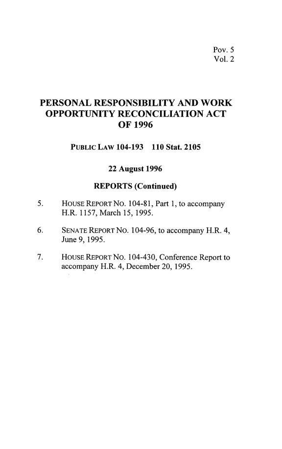 handle is hein.leghis/prwora0002 and id is 1 raw text is: Pov. 5
Vol. 2
PERSONAL RESPONSIBILITY AND WORK
OPPORTUNITY RECONCILIATION ACT
OF 1996
PUBLICLAW 104-193 110 Stat. 2105
22 August 1996
REPORTS (Continued)
5.    HOUSE REPORT NO. 104-81, Part 1, to accompany
H.R. 1157, March 15, 1995.
6.    SENATE REPORT No. 104-96, to accompany H.R. 4,
June 9, 1995.
7.    HOUSE REPORT NO. 104-430, Conference Report to
accompany H.R. 4, December 20, 1995.


