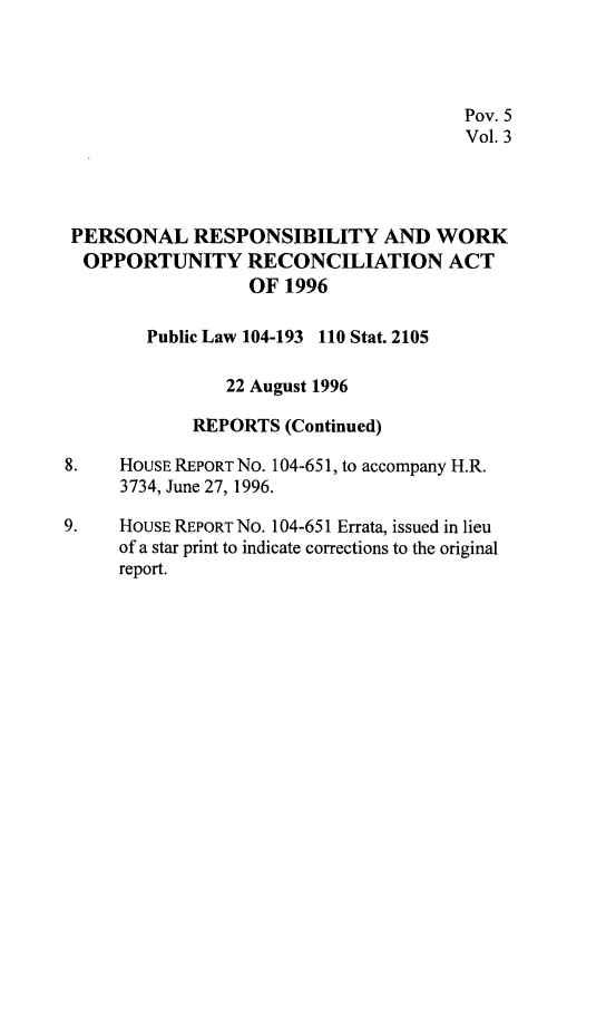 handle is hein.leghis/prwora0003 and id is 1 raw text is: Pov. 5
Vol. 3
PERSONAL RESPONSIBILITY AND WORK
OPPORTUNITY RECONCILIATION ACT
OF 1996
Public Law 104-193 110 Stat. 2105
22 August 1996
REPORTS (Continued)
8.    HOUSE REPORT NO. 104-65 1, to accompany H.R.
3734, June 27, 1996.
9.    HOUSE REPORT No. 104-651 Errata, issued in lieu
of a star print to indicate corrections to the original
report.



