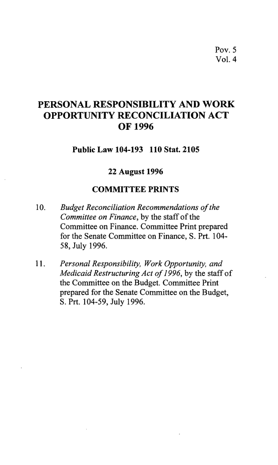 handle is hein.leghis/prwora0004 and id is 1 raw text is: Pov. 5
Vol. 4
PERSONAL RESPONSIBILITY AND WORK
OPPORTUNITY RECONCILIATION ACT
OF 1996
Public Law 104-193 110 Stat. 2105
22 August 1996
COMMITTEE PRINTS
10.   Budget Reconciliation Recommendations of the
Committee on Finance, by the staff of the
Committee on Finance. Committee Print prepared
for the Senate Committee on Finance, S. Prt. 104-
58, July 1996.
11.   Personal Responsibility, Work Opportunity, and
Medicaid Restructuring Act of 1996, by the staff of
the Committee on the Budget. Committee Print
prepared for the Senate Committee on the Budget,
S. Prt. 104-59, July 1996.



