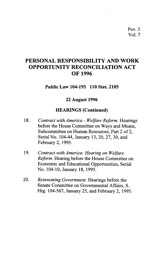 handle is hein.leghis/prwora0007 and id is 1 raw text is: Pov. 5
Vol. 7
PERSONAL RESPONSIBILITY AND WORK
OPPORTUNITY RECONCILIATION ACT
OF 1996
Public Law 104-193 110 Stat. 2105
22 August 1996
HEARINGS (Continued)
18.   Contract with America - Welfare Reform. Hearings
before the House Committee on Ways and Means,
Subcommittee on Human Resources, Part 2 of 2,
Serial No. 104-44, January 13, 20, 27, 30, and
February 2, 1995.
19.   Contract with America: Hearing on Welfare
Reform. Hearing before the House Committee on
Economic and Educational Opportunities, Serial
No. 104-10, January 18, 1995.
20.   Reinventing Government. Hearings before the
Senate Committee on Governmental Affairs, S.
Hrg. 104-567, January 25, and February 2, 1995.


