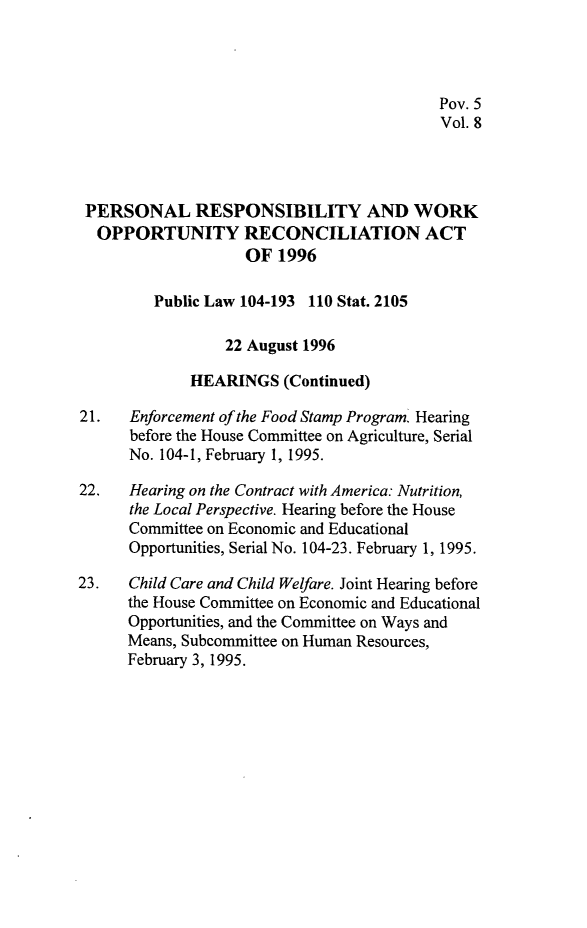 handle is hein.leghis/prwora0008 and id is 1 raw text is: Pov. 5
Vol. 8
PERSONAL RESPONSIBILITY AND WORK
OPPORTUNITY RECONCILIATION ACT
OF 1996
Public Law 104-193 110 Stat. 2105
22 August 1996
HEARINGS (Continued)
21.   Enforcement of the Food Stamp Program. Hearing
before the House Committee on Agriculture, Serial
No. 104-1, February 1, 1995.
22.   Hearing on the Contract with America: Nutrition,
the Local Perspective. Hearing before the House
Committee on Economic and Educational
Opportunities, Serial No. 104-23. February 1, 1995.
23.   Child Care and Child Welfare. Joint Hearing before
the House Committee on Economic and Educational
Opportunities, and the Committee on Ways and
Means, Subcommittee on Human Resources,
February 3, 1995.


